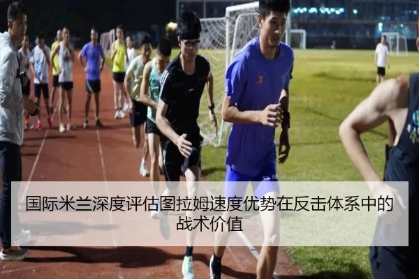 国际米兰深度评估图拉姆速度优势在反击体系中的战术价值