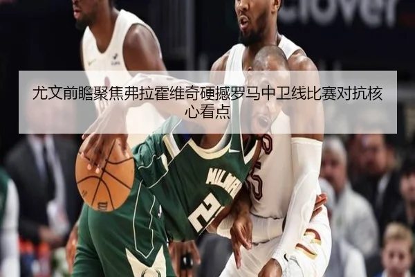 尤文前瞻聚焦弗拉霍维奇硬撼罗马中卫线比赛对抗核心看点