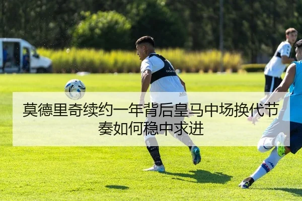 莫德里奇续约一年背后皇马中场换代节奏如何稳中求进